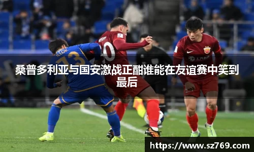 桑普多利亚与国安激战正酣谁能在友谊赛中笑到最后